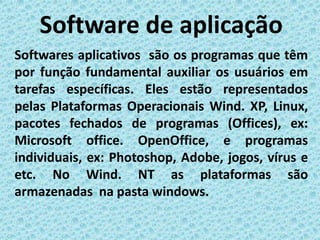 Software de aplicação
Softwares aplicativos são os programas que têm
por função fundamental auxiliar os usuários em
tarefas específicas. Eles estão representados
pelas Plataformas Operacionais Wind. XP, Linux,
pacotes fechados de programas (Offices), ex:
Microsoft office. OpenOffice, e programas
individuais, ex: Photoshop, Adobe, jogos, vírus e
etc. No Wind. NT as plataformas são
armazenadas na pasta windows.
 