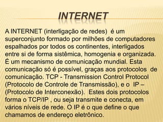 INTERNET
A INTERNET (interligação de redes) é um
superconjunto formado por milhões de computadores
espalhados por todos os continentes, interligados
entre si de forma sistêmica, homogenia e organizada.
É um mecanismo de comunicação mundial. Esta
comunicação só é possível, graças aos protocolos de
comunicação. TCP - Transmission Control Protocol
(Protocolo de Controle de Transmissão), e o IP –
(Protocolo de Interconexão). Estes dois protocolos
forma o TCP/IP , ou seja transmite e conecta, em
vários níveis de rede. O IP é o que define o que
chamamos de endereço eletrônico.
 
