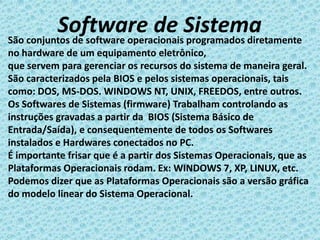 Software de Sistema
São conjuntos de software operacionais programados diretamente
no hardware de um equipamento eletrônico,
que servem para gerenciar os recursos do sistema de maneira geral.
São caracterizados pela BIOS e pelos sistemas operacionais, tais
como: DOS, MS-DOS. WINDOWS NT, UNIX, FREEDOS, entre outros.
Os Softwares de Sistemas (firmware) Trabalham controlando as
instruções gravadas a partir da BIOS (Sistema Básico de
Entrada/Saída), e consequentemente de todos os Softwares
instalados e Hardwares conectados no PC.
É importante frisar que é a partir dos Sistemas Operacionais, que as
Plataformas Operacionais rodam. Ex: WINDOWS 7, XP, LINUX, etc.
Podemos dizer que as Plataformas Operacionais são a versão gráfica
do modelo linear do Sistema Operacional.
 