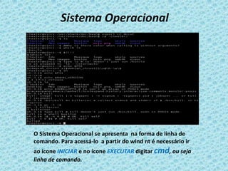 Sistema Operacional




O Sistema Operacional se apresenta na forma de linha de
comando. Para acessá-lo a partir do wind nt é necessário ir
ao ícone INICIAR e no ícone EXECUTAR digitar cmd, ou seja
linha de comando.
 