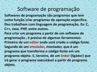 Software de programação
Softwares de programação são programas que tem
como função criar programas de operação específica.
Eles trabalham com linguagem de programação. Ex: C,
C++, Java, PHP, entre outros.
Para criar um programa a partir de um software de
programação , é preciso de algumas ferramentas:
Primeiro de um editor onde será criado o código fonte.
Segundo de um emulador, montador, que é um
programa que transforma o código fonte em um
programa objeto. E, terceiro, de um linker (ligador) que
irá gerar o programa executável a partir do programa
objeto.
 