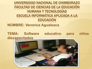 UNIVERSIDAD NACIONAL DE CHIMBORAZO
   FACULTAD DE CIENCIAS DE LA EDUCACIÓN
          HUMANA Y TECNOLOGÍAS
    ESCUELA INFORMÁTICA APLICADA A LA
                EDUCACIÓN
NOMBRE: Veronica Agualsaca

TEMA: Software     educativo   para   niños
discapacitados
 