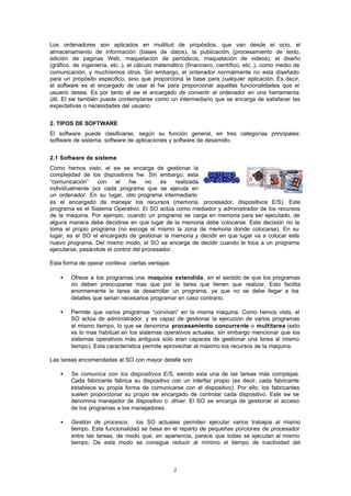2
Los ordenadores son aplicados en multitud de propósitos, que van desde el ocio, el
almacenamiento de información (bases de datos), la publicación (procesamiento de texto,
edición de paginas Web, maquetación de periódicos, maquetación de videos), el diseño
(gráfico, de ingeniería, etc..), el cálculo matemático (financiero, científico, etc..), como medio de
comunicación, y muchísimos otros. Sin embargo, el ordenador normalmente no esta diseñado
para un propósito especifico, sino que proporciona la base para cualquier aplicación. Es decir,
el software es el encargado de usar el hw para proporcionar aquellas funcionalidades que el
usuario desea. Es por tanto el sw el encargado de convertir al ordenador en una herramienta
útil. El sw también puede contemplarse como un intermediario que se encarga de satisfacer las
expectativas o necesidades del usuario.
2. TIPOS DE SOFTWARE
El software puede clasificarse, según su función general, en tres categorías principales:
software de sistema, software de aplicaciones y software de desarrollo.
2.1 Software de sistema
Como hemos visto, el sw se encarga de gestionar la
complejidad de los dispositivos hw. Sin embargo, esta
“comunicación” con el hw no es realizada
individualmente por cada programa que se ejecuta en
un ordenador. En su lugar, otro programa intermediario
es el encargado de manejar los recursos (memoria, procesador, dispositivos E/S). Este
programa es el Sistema Operativo. El SO actúa como mediador y administrador de los recursos
de la maquina. Por ejemplo, cuando un programa se carga en memoria para ser ejecutado, de
alguna manera debe decidirse en que lugar de la memoria debe colocarse. Esta decisión no la
toma el propio programa (no escoge el mismo la zona de memoria donde colocarse). En su
lugar, es el SO el encargado de gestionar la memoria y decidir en que lugar va a colocar este
nuevo programa. Del mismo modo, el SO se encarga de decidir cuando le toca a un programa
ejecutarse, pasándole el control del procesador.
Esta forma de operar conlleva ciertas ventajas:
• Ofrece a los programas una maquina extendida, en el sentido de que los programas
no deben preocuparse mas que por la tarea que tienen que realizar. Esto facilita
enormemente la tarea de desarrollar un programa, ya que no se debe llegar a los
detalles que serian necesarios programar en caso contrario.
• Permite que varios programas “convivan” en la misma maquina. Como hemos visto, el
SO actúa de administrador, y es capaz de gestionar la ejecución de varios programas
al mismo tiempo, lo que se denomina procesamiento concurrente o multitarea (esto
es lo mas habitual en los sistemas operativos actuales, sin embargo mencionar que los
sistemas operativos más antiguos solo eran capaces de gestionar una tarea al mismo
tiempo). Esta característica permite aprovechar al máximo los recursos de la maquina.
Las tareas encomendadas al SO con mayor detalle son:
• Se comunica con los dispositivos E/S, siendo esta una de las tareas más complejas.
Cada fabricante fabrica su dispositivo con un interfaz propio (es decir, cada fabricante
establece su propia forma de comunicarse con el dispositivo). Por ello, los fabricantes
suelen proporcionar su propio sw encargado de controlar cada dispositivo. Este sw se
denomina manejador de dispositivo o driver. El SO se encarga de gestionar el acceso
de los programas a los manejadores.
• Gestión de procesos: los SO actuales permiten ejecutar varios trabajos al mismo
tiempo. Esta funcionalidad se basa en el reparto de pequeñas porciones de procesador
entre las tareas, de modo que, en apariencia, parece que todas se ejecutan al mismo
tiempo. De esta modo se consigue reducir al mínimo el tiempo de inactividad del
 
