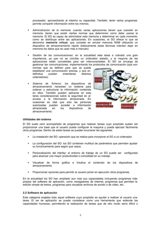 3
procesador, aprovechando al máximo su capacidad. También, tener varios programas
permite compartir información entre los mismos.
• Administración de la memoria: cuando varias aplicaciones tienen que coexistir en
memoria, tienen que existir ciertas normas que determinen como debe usarse la
memoria. El SO es capaz de administrar esta memoria y determinar en cada momento
como se distribuye entre las aplicaciones. En ocasiones, el SO ofrece lo que se
denomina memoria virtual, que consiste en emular memoria RAM utilizando un
dispositivo de almacenamiento rápido (básicamente estas técnicas intentan dejar en
memoria los datos que se usan más a menudo)
• Gestión de las comunicaciones: en la actualidad esta tarea a cobrado una gran
importancia, ya que no se concibe un ordenador aislado, y la mayoría de las
aplicaciones están concebidas para ser interconectadas. El SO se encarga de
gestionar las comunicaciones, implementando los protocolos de comunicación (que son
normas que se definen para que se pueda
establecer una comunicación precisa, y que en
definitiva puedan entenderse distintos
ordenadores)
• Sistema de ficheros: los dispositivos de
almacenamiento necesitan un sistema para
ordenar y estructurar la información contenida
en ellos. También pueden aplicarse en esta
tarea consideraciones sobre la seguridad en el
acceso a la información almacenada. En
ocasiones es vital que solo las personas
autorizadas puedan acceder a información
almacenada en los dispositivos de
almacenamiento.
Utilidades del sistema
El SO suele venir acompañado de programas que realizan tareas cuyo propósito suelen ser
proporcionar una base que el usuario pueda configurar la maquina y pueda ejecutar fácilmente
otros programas. Dentro de estas tareas se pueden enumerar las siguientes:
• La instalación del SO: operación que se realiza para incorporar el SO a un ordenador.
• La configuración del SO: los SO contienen multitud de parámetros que permiten ajustar
su funcionamiento para según que casos.
• Personalización del interfaz: el entorno de trabajo de un SO puede ser configurado
para alcanzar una mayor productividad o comodidad en su manejo.
• Visualizar de forma gráfica e intuitiva el contenido de los dispositivos de
almacenamiento.
• Proporcionar opciones para permitir al usuario poner en ejecución otros programas.
En la actualidad los SO han ampliado aun mas sus capacidades incluyendo programas más
propios del software de aplicación, como navegadores de Internet, programas que permiten la
edición simple de textos, programas para visualizar archivos de sonido o de video, etc..
2.2 Software de aplicación
Esta categoría engloba todo aquel software cuyo propósito es ayudar a realizar al usuario una
tarea. El sw de aplicación se puede considerar como una herramienta que extiende las
capacidades humanas, permitiendo la realización de tareas que de otro modo sería difícil o
 
