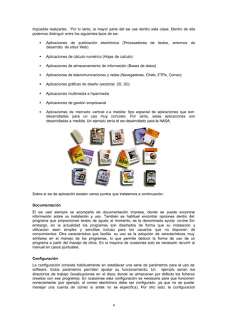 4
imposible realizarlas. Por lo tanto, la mayor parte del sw cae dentro esta clase. Dentro de ella
podemos distinguir entre los siguientes tipos de sw:
• Aplicaciones de publicación electrónica (Procesadores de textos, entornos de
desarrollo de sitios Web)
• Aplicaciones de cálculo numérico (Hojas de calculo)
• Aplicaciones de almacenamiento de información (Bases de datos)
• Aplicaciones de telecomunicaciones y redes (Navegadores, Chats, FTPs, Correo)
• Aplicaciones gráficas de diseño (vectorial, 2D, 3D)
• Aplicaciones multimedia e hipermedia
• Aplicaciones de gestión empresarial
• Aplicaciones de mercado vertical o a medida: tipo especial de aplicaciones que son
desarrolladas para un uso muy concreto. Por tanto, estas aplicaciones son
desarrolladas a medida. Un ejemplo sería el sw desarrollado para la NASA.
Sobre el sw de aplicación existen varios puntos que trataremos a continuación:
Documentación
El sw casi siempre se acompaña de documentación impresa, donde se puede encontrar
información sobre su instalación y uso. También es habitual encontrar opciones dentro del
programa que proporcionan textos de ayuda al momento, es la denominada ayuda on-line Sin
embargo, en la actualidad los programas son diseñados de forma que su instalación y
utilización sean simples y sencillas incluso para los usuarios que no disponen de
conocimientos. Otra característica que facilita su uso es la adopción de características muy
similares en el manejo de los programas, lo que permite deducir la forma de uso de un
programa a partir del manejo de otros. En la mayoría de ocasiones solo es necesario recurrir al
manual en casos puntuales.
Configuración
La configuración consiste habitualmente en establecer una serie de parámetros para el uso de
software. Estos parámetros permiten ajustar su funcionamiento. Un ejemplo serían los
directorios de trabajo (localizaciones en el disco donde se almacenan por defecto los ficheros
creados con ese programa). En ocasiones esta configuración es necesaria para que funcionen
correctamente (por ejemplo, el correo electrónico debe ser configurado, ya que no se puede
manejar una cuenta de correo si antes no se especifica). Por otro lado, la configuración
 