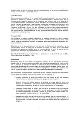 5
también puede consistir en opciones que permiten personalizar la herramienta para adaptarlos
más a las necesidades o gustos del usuario.
Actualizaciones
Las empresas desarrolladoras de sw trabajan de forma continuada sobre este para mejorar su
producto o eliminar sus errores. Esto da lugar frecuentemente a actualizaciones del sw,
consistentes en pequeños añadidos a los programas que permiten que el sw disponga de
nuevas funcionalidades o se eliminen errores. Esta forma de operar se debe principalmente a
que el mercado del sw obliga a las empresas a desarrollar productos competitivos en poco
tiempo. Esto produce como consecuencia que el software se desarrolle de forma poco
cuidadosa dando lugar a los, por otro lado inevitables, errores en el sw. Estas actualizaciones
suelen estar en la actualidad disponibles en Internet. Aparte de estas actualizaciones, cuando
los cambios en las funcionalidades del sw son importantes esto suele dar lugar a versiones
más actuales de los programas.
Compatibilidad
Los programas no pueden instalarse y ejecutarse en cualquier ordenador. En la gran mayoría
de ocasiones necesitan trabajar con ciertos sistemas operativos (versiones de estos) o con
ciertos tipos de ordenadores concretos. El sw suele llevar este requerimiento remarcado para
evitar confusiones.
El problema de la compatibilidad es fruto de que los fabricantes de ordenadores y los
desarrolladores de SO no optan por las mismas soluciones. Ello deriva en que se oferten
productos, que aunque en realidad tienen el mismo propósito, su forma de operar con los
programas es distinta (es un problema similar al de las cintas VHS y Beta).
Es el desarrollador de sw quien determina si su producto debe ser desarrollado para un SO u
otro, o para un tipo de ordenador u otro.
Distribución
El software, tiene en la actualidad, una legislación similar al de una obra literaria o musical.
Existe lo que se denomina derechos de autor, que precisamente establecen el marco de uso
del sw. Además, el comercio de software se realiza en muchas ocasiones bajo una licencia de
uso, donde se establece de que modo puede el usuario usar ese software. Muchas veces esta
licencia impide que varias personas puedan usar el programa a la vez. Esta cuestión revista
mucha importancia, dada la facilidad con la que puede instalarse en varios ordenadores.
Las condiciones impuestas en las licencias de uso nos permiten distinguir entre las distintas
formas que en la actualidad podemos encontrar a la hora de adquirir el sw:
• Software comercial: se vende un producto, bajo una licencia de uso que establece
normalmente el numero máximo de personas que pueden usar el software.
• Software de dominio público: este sw se produce sin ningún afán de lucro, pero
tampoco se compromete a que funcione siempre. También estos programas suelen ser
más simples y complicados de usar (no son tan intuitivos como los comerciales).
• Shareware: (Probar antes de pagar) : este tipo de sw se permite su uso (en ocasiones
limitado por tiempo o por funcionalidad) y se pide que después de usarlo, si se adapta
a nuestras necesidades, se compre. Entonces el usuario que lo compra obtiene una
clave que quita la limitación de tiempo o de funcionalidad.
• Freeware: sin ningún tipo de limite en el uso, sus autores buscan el reconocimiento. En
ocasiones, se libera también el código fuente y esto produce que se produzcan
actualizaciones o nuevas versiones por gente que invierte tiempo en desarrollar el
programa.
 