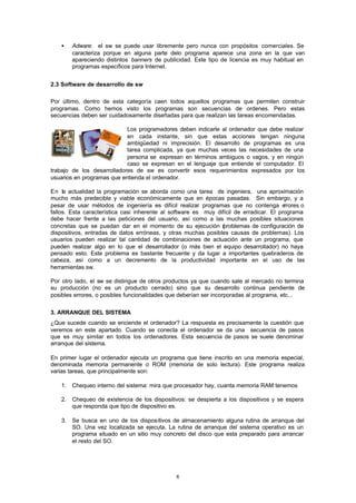 6
• Adware: el sw se puede usar libremente pero nunca con propósitos comerciales. Se
caracteriza porque en alguna parte delo programa aparece una zona en la que van
apareciendo distintos banners de publicidad. Este tipo de licencia es muy habitual en
programas específicos para Internet.
2.3 Software de desarrollo de sw
Por último, dentro de esta categoría caen todos aquellos programas que permiten construir
programas. Como hemos visto los programas son secuencias de ordenes. Pero estas
secuencias deben ser cuidadosamente diseñadas para que realizan las tareas encomendadas.
Los programadores deben indicarle al ordenador que debe realizar
en cada instante, sin que estas acciones tengan ninguna
ambigüedad ni imprecisión. El desarrollo de programas es una
tarea complicada, ya que muchas veces las necesidades de una
persona se expresan en términos ambiguos o vagos, y en ningún
caso se expresan en el lenguaje que entiende el computador. El
trabajo de los desarrolladores de sw es convertir esos requerimientos expresados por los
usuarios en programas que entienda el ordenador.
En la actualidad la programación se aborda como una tarea de ingeniera, una aproximación
mucho más predecible y viable económicamente que en épocas pasadas. Sin embargo, y a
pesar de usar métodos de ingeniería es difícil realizar programas que no contenga errores o
fallos. Esta característica casi inherente al software es muy difícil de erradicar. El programa
debe hacer frente a las peticiones del usuario, así como a las muchas posibles situaciones
concretas que se puedan dar en el momento de su ejecución (problemas de configuración de
dispositivos, entradas de datos erróneas, y otras muchas posibles causas de problemas). Los
usuarios pueden realizar tal cantidad de combinaciones de actuación ante un programa, que
pueden realizar algo en lo que el desarrollador (o más bien el equipo desarrollador) no haya
pensado esto. Este problema es bastante frecuente y da lugar a importantes quebraderos de
cabeza, así como a un decremento de la productividad importante en el uso de las
herramientas sw.
Por otro lado, el sw se distingue de otros productos ya que cuando sale al mercado no termina
su producción (no es un producto cerrado) sino que su desarrollo continua pendiente de
posibles errores, o posibles funcionalidades que deberían ser incorporadas al programa, etc...
3. ARRANQUE DEL SISTEMA
¿Que sucede cuando se enciende el ordenador? La respuesta es precisamente la cuestión que
veremos en este apartado. Cuando se conecta el ordenador se da una secuencia de pasos
que es muy similar en todos los ordenadores. Esta secuencia de pasos se suele denominar
arranque del sistema.
En primer lugar el ordenador ejecuta un programa que tiene inscrito en una memoria especial,
denominada memoria permanente o ROM (memoria de solo lectura). Este programa realiza
varias tareas, que principalmente son:
1. Chequeo interno del sistema: mira que procesador hay, cuanta memoria RAM tenemos
2. Chequeo de existencia de los dispositivos: se despierta a los dispositivos y se espera
que responda que tipo de dispositivo es.
3. Se busca en uno de los dispositivos de almacenamiento alguna rutina de arranque del
SO. Una vez localizada se ejecuta. La rutina de arranque del sistema operativo es un
programa situado en un sitio muy concreto del disco que esta preparado para arrancar
el resto del SO.
 