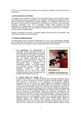 7
El SO es, como hemos visto, el programa que se encarga de soportar la ejecución del resto de
aplicaciones.
4. INSTALACIÓN DEL SOFTWARE
La instalación es un proceso por medio del cual una aplicación pasa a formar parte del conjunto
de programas listos para ser ejecutados en el ordenador. Normalmente, los programas deben
sufrir un proceso de acoplamiento al sistema operativo, y al ordenador donde van a ser
ejecutados. En este proceso los programas son informados por el SO de en que condiciones
(memoria, dispositivos, etc...) van a ejecutarse. Muchas veces necesitan de otros
componentes, o necesitan estar en un lugar concreto del disco. En ocasiones el proceso de
instalación se produce para que se introduzcan los datos sobre la licencia de uso y corroborar
así que se trata de software original.
Durante la instalación se ejecuta un software especial, denominado sw de instalación. Este
realiza todas las tareas antes mencionadas.
5. INTERFAZ HOMBRE-MÁQUINA
La interfaz define como los usuarios interaccionan con el sw, y por lo tanto también establece
que se puede pedir que realice el sw. Se entiende por interfaz aquellos elementos que sirven
para comunicarse con el programa. Dentro de estos interfaces podemos distinguir:
• Los dispositivos de comunicación: lo
constituyen aquellos dispositivos de E/S que
sirven para que el usuario pueda comunicarse
con los programas. Por ejemplo, la pantalla, el
ratón, el teclado, lápiz óptico, tarjeta de sonido,
etc.. Un aspecto importante en estos
dispositivos es la ergonomía que ofrecen, es
decir, la capacidad de ofrecer un modo de
comunicación eficaz y adaptado a las
capacidades humanas. Los últimos avances
en el desarrollo de las interfaces hombre-
ordenador se encaminan hacia nuevos
dispositivos donde el usuario pueda
comunicarse de una forma más natural:
pantallas sensibles al tacto, procesamiento del
lenguaje natural, realidad virtual , etc..
• El interfaz gráfico de usuario (GUI —
Graphical User Interface—). Configura el aspecto visual que tenga el programa hacia el
usuario: el sw se comunica con el usuario a través de símbolos textuales o gráficos.
Para presentar la información en los dispositivos de visualización (pantallas,
impresoras, etc.) el sw se guía por ciertas reglas de comunicación basadas en
símbolos. En principio y debido a las limitaciones del hw de las pantallas, las interfaces
se componían de información textual, y la interacción que realizaba el usuario era a
través de comandos que eran introducidos tras un prompt o indicador de interprete que
indicaba que el ordenador estaba preparado para procesar nuevos comandos. Este
tipo de interfaces se denominaban interfaz de comandos. Posteriormente los
programas se comunicaban a través de una pantalla basada en menús y botones, pero
con información solo de tipo textual. Estas tipo de interfaz, denominada interfaz de
texto, hacía uso de un nuevo dispositivo: el ratón. Con la evolución posterior del hw, las
interfaces pasaron a ser interfaces gráficas. Estas interfaces están basadas en
elementos gráficos más intuitivos como: botones, iconos gráficos, barras de
desplazamiento, menús, etc...así como otros elementos no gráficos, como el sonido.
Como se ve los avances en la comunicación con el software aparecen ligados muchas
 