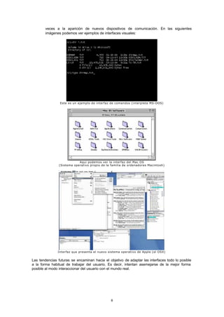 8
veces a la aparición de nuevos dispositivos de comunicación. En las siguientes
imágenes podemos ver ejemplos de interfaces visuales:
Este es un ejemplo de interfaz de comandos (interprete MS-DOS)
Aqui podemos ver la interfaz del Mac OS
(Sistema operativo propio de la familia de ordenadores Macintosh)
Interfaz que presenta el nuevo sistema operativo de Apple (el OSX)
Las tendencias futuras se encaminan hacia el objetivo de adaptar las interfaces todo lo posible
a la forma habitual de trabajar del usuario. Es decir, intentan asemejarse de la mejor forma
posible al modo interaccionar del usuario con el mundo real.
 
