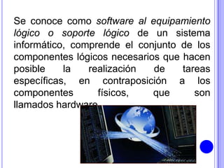 Se conoce como software al equipamiento
lógico o soporte lógico de un sistema
informático, comprende el conjunto de los
componentes lógicos necesarios que hacen
posible    la   realización  de    tareas
específicas, en contraposición a los
componentes       físicos,   que      son
llamados hardware.
 