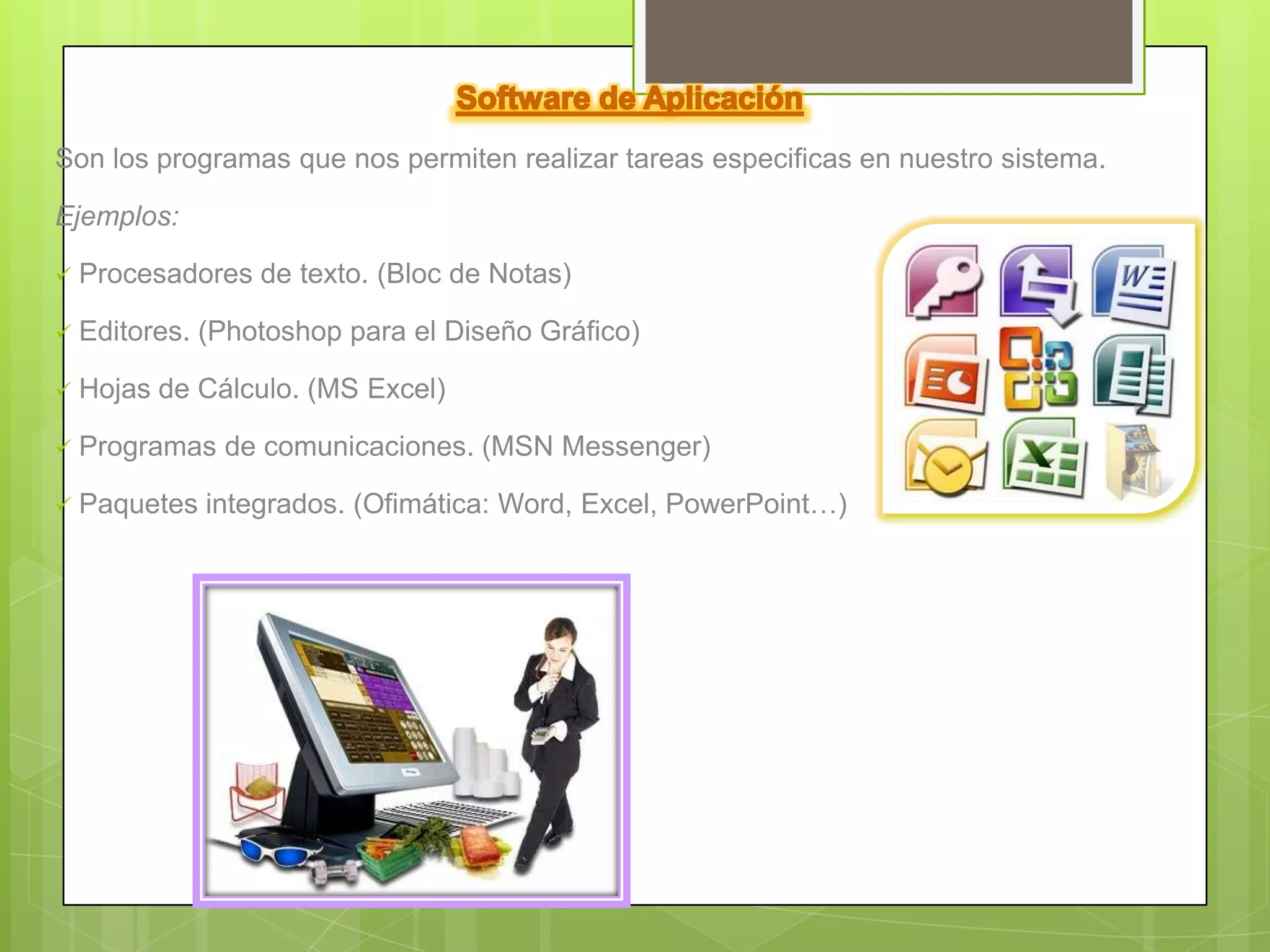 Son los programas que nos permiten realizar tareas especificas en nuestro sistema.

Ejemplos:

   Procesadores de texto. (Bloc de Notas)

   Editores. (Photoshop para el Diseño Gráfico)

   Hojas de Cálculo. (MS Excel)

   Programas de comunicaciones. (MSN Messenger)

   Paquetes integrados. (Ofimática: Word, Excel, PowerPoint…)
 