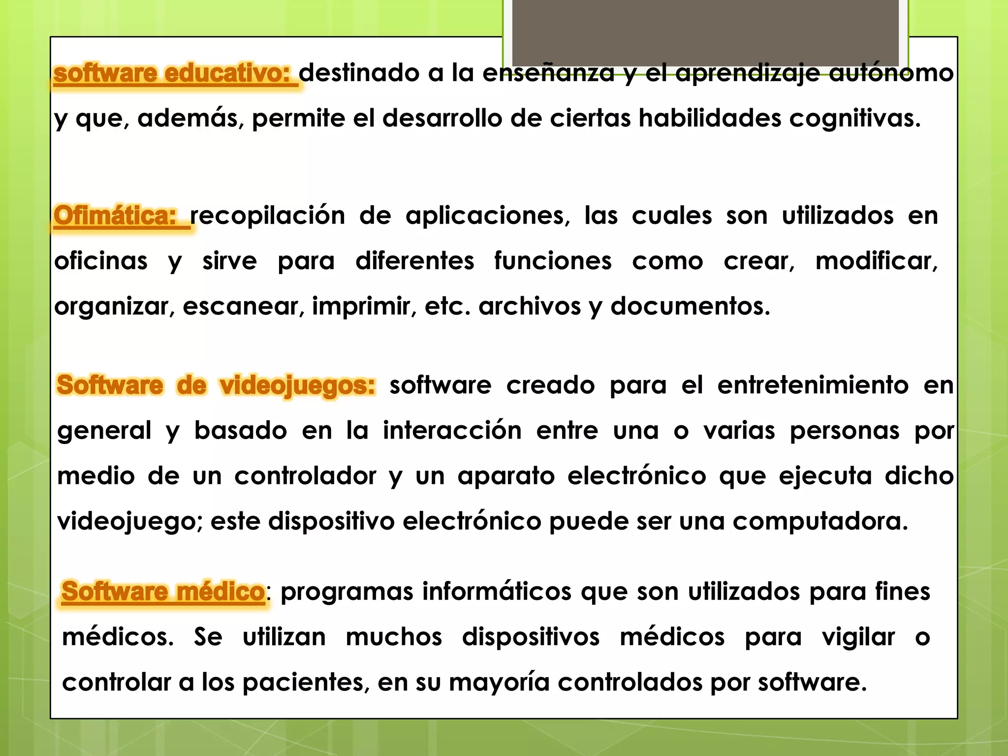 destinado a la enseñanza y el aprendizaje autónomo
y que, además, permite el desarrollo de ciertas habilidades cognitivas.


           recopilación de aplicaciones, las cuales son utilizados en
oficinas y sirve para diferentes funciones como crear, modificar,
organizar, escanear, imprimir, etc. archivos y documentos.


                           software creado para el entretenimiento en
general y basado en la interacción entre una o varias personas por
medio de un controlador y un aparato electrónico que ejecuta dicho
videojuego; este dispositivo electrónico puede ser una computadora.

                 : programas informáticos que son utilizados para fines
médicos. Se utilizan muchos dispositivos médicos para vigilar o
controlar a los pacientes, en su mayoría controlados por software.
 