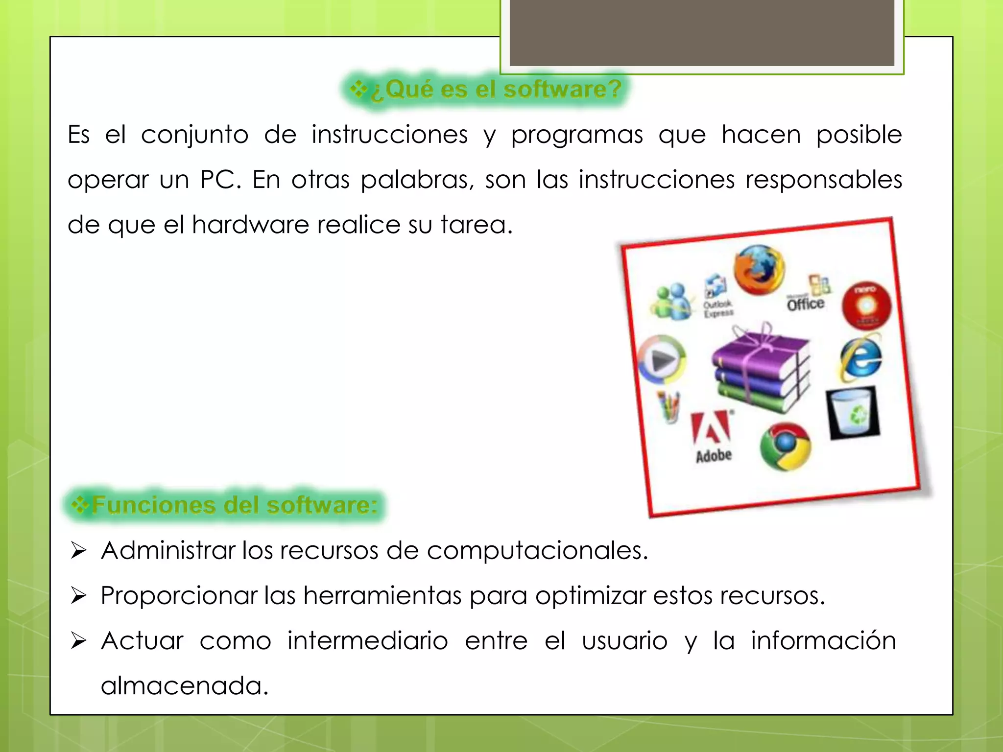 Es el conjunto de instrucciones y programas que hacen posible
operar un PC. En otras palabras, son las instrucciones responsables
de que el hardware realice su tarea.




 Administrar los recursos de computacionales.
 Proporcionar las herramientas para optimizar estos recursos.
 Actuar como intermediario entre el usuario y la información
  almacenada.
 