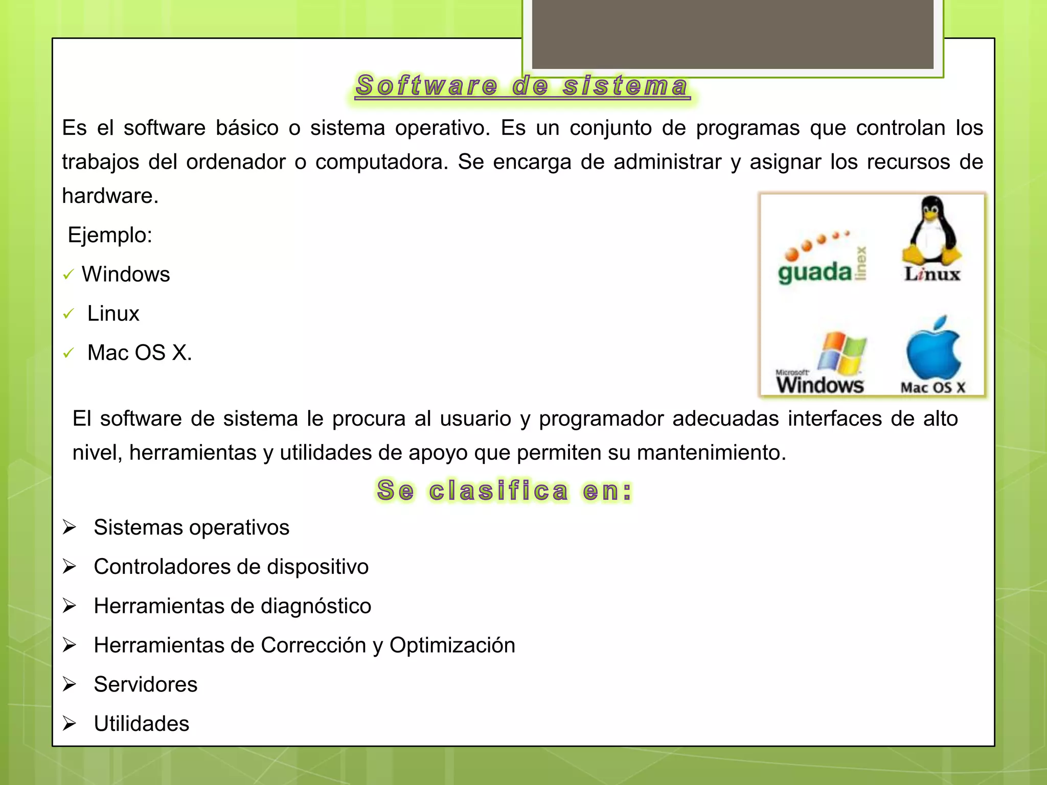 Es el software básico o sistema operativo. Es un conjunto de programas que controlan los
trabajos del ordenador o computadora. Se encarga de administrar y asignar los recursos de
hardware.
Ejemplo:
   Windows
   Linux
   Mac OS X.


 El software de sistema le procura al usuario y programador adecuadas interfaces de alto
 nivel, herramientas y utilidades de apoyo que permiten su mantenimiento.


 Sistemas operativos
 Controladores de dispositivo
 Herramientas de diagnóstico
 Herramientas de Corrección y Optimización
 Servidores
 Utilidades
 