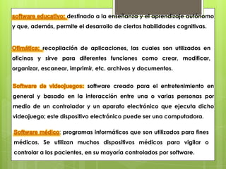 destinado a la enseñanza y el aprendizaje autónomo
y que, además, permite el desarrollo de ciertas habilidades cognitivas.


           recopilación de aplicaciones, las cuales son utilizados en
oficinas y sirve para diferentes funciones como crear, modificar,
organizar, escanear, imprimir, etc. archivos y documentos.


                           software creado para el entretenimiento en
general y basado en la interacción entre una o varias personas por
medio de un controlador y un aparato electrónico que ejecuta dicho
videojuego; este dispositivo electrónico puede ser una computadora.

                 : programas informáticos que son utilizados para fines
médicos. Se utilizan muchos dispositivos médicos para vigilar o
controlar a los pacientes, en su mayoría controlados por software.
 