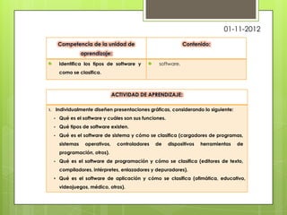 01-11-2012



          Identifica los tipos de software y         software.
          como se clasifica.




1.       Individualmente diseñen presentaciones gráficas, considerando lo siguiente:
     •    Qué es el software y cuáles son sus funciones.
     •    Qué tipos de software existen.
     •    Qué es el software de sistema y cómo se clasifica (cargadores de programas,
          sistemas   operativos,   controladores   de      dispositivos   herramientas   de
          programación, otros).
     •    Qué es el software de programación y cómo se clasifica (editores de texto,
          compiladores, intérpretes, enlazadores y depuradores).
     • Qué es el software de aplicación y cómo se clasifica (ofimática, educativo,
          videojuegos, médico, otros).
 