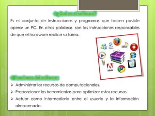 Es el conjunto de instrucciones y programas que hacen posible
operar un PC. En otras palabras, son las instrucciones responsables
de que el hardware realice su tarea.




 Administrar los recursos de computacionales.
 Proporcionar las herramientas para optimizar estos recursos.
 Actuar como intermediario entre el usuario y la información
  almacenada.
 