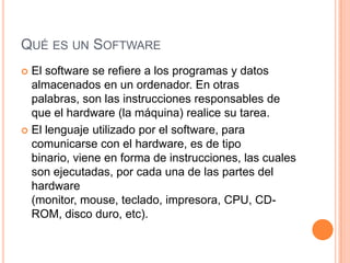 QUÉ ES UN SOFTWARE
 El software se refiere a los programas y datos
  almacenados en un ordenador. En otras
  palabras, son las instrucciones responsables de
  que el hardware (la máquina) realice su tarea.
 El lenguaje utilizado por el software, para
  comunicarse con el hardware, es de tipo
  binario, viene en forma de instrucciones, las cuales
  son ejecutadas, por cada una de las partes del
  hardware
  (monitor, mouse, teclado, impresora, CPU, CD-
  ROM, disco duro, etc).
 