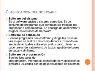 CLASIFICACIÓN DEL SOFTWARE
   Software del sistema
    Es el software básico o sistema operativo. Es un
    conjunto de programas que controlan los trabajos del
    ordenador o computadora. Se encarga de administrar y
    asignar los recursos de hardware.
   Software de aplicación
    Son los programas que controlan y dirige las distintas
    tareas que se realizan las computadoras. Creando un
    ambiente amigable entre el pc y el usuario. Llevan a
    cabo tareas de tratamiento de textos, gestión de bases
    de datos y similares.
   Software de programación
    Son los lenguajes de
    programación, interpretes, compiladores y aplicaciones
    similares utilizadas por los desarrolladores de sistemas.
 