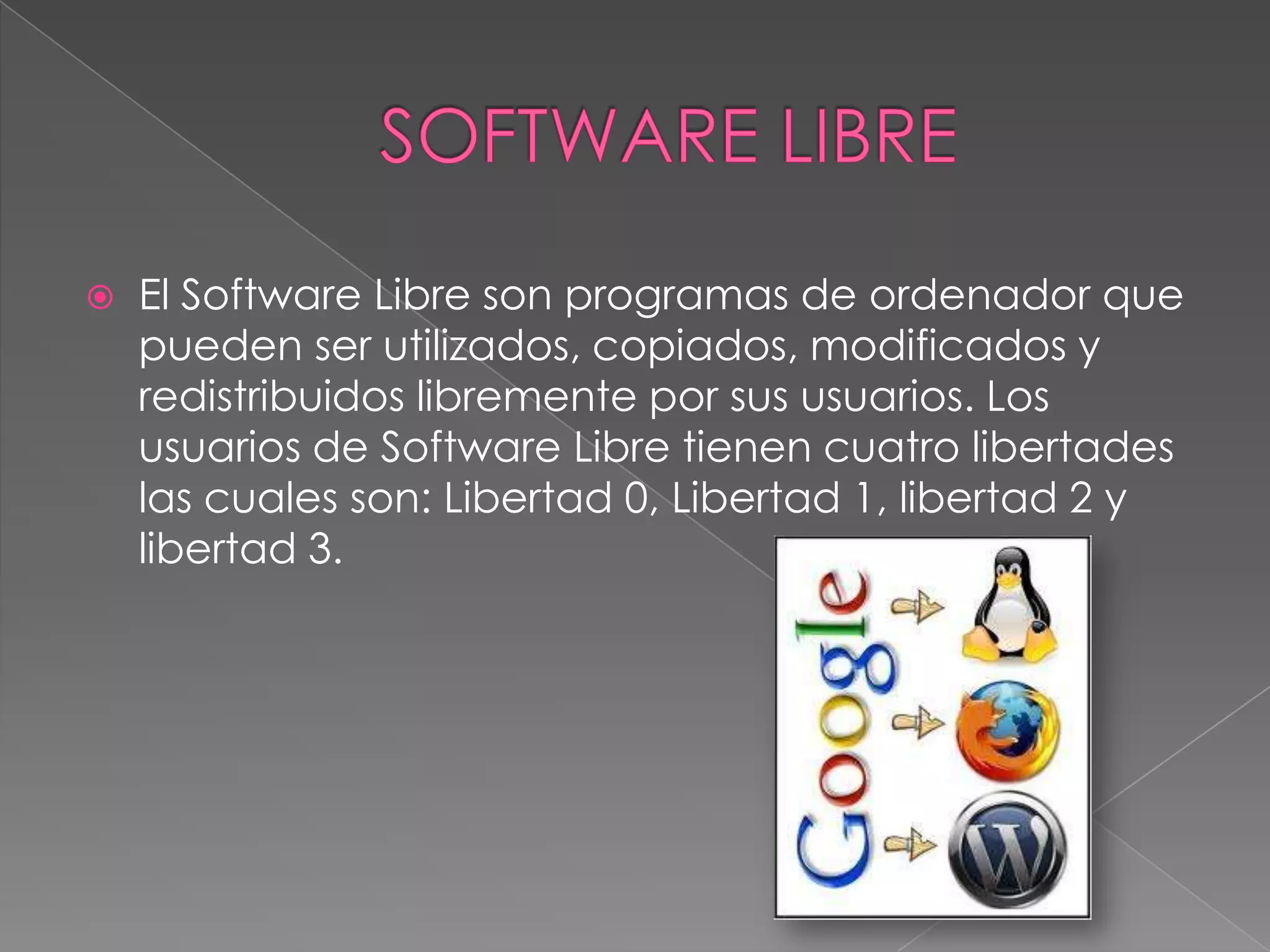    El Software Libre son programas de ordenador que
    pueden ser utilizados, copiados, modificados y
    redistribuidos libremente por sus usuarios. Los
    usuarios de Software Libre tienen cuatro libertades
    las cuales son: Libertad 0, Libertad 1, libertad 2 y
    libertad 3.
 