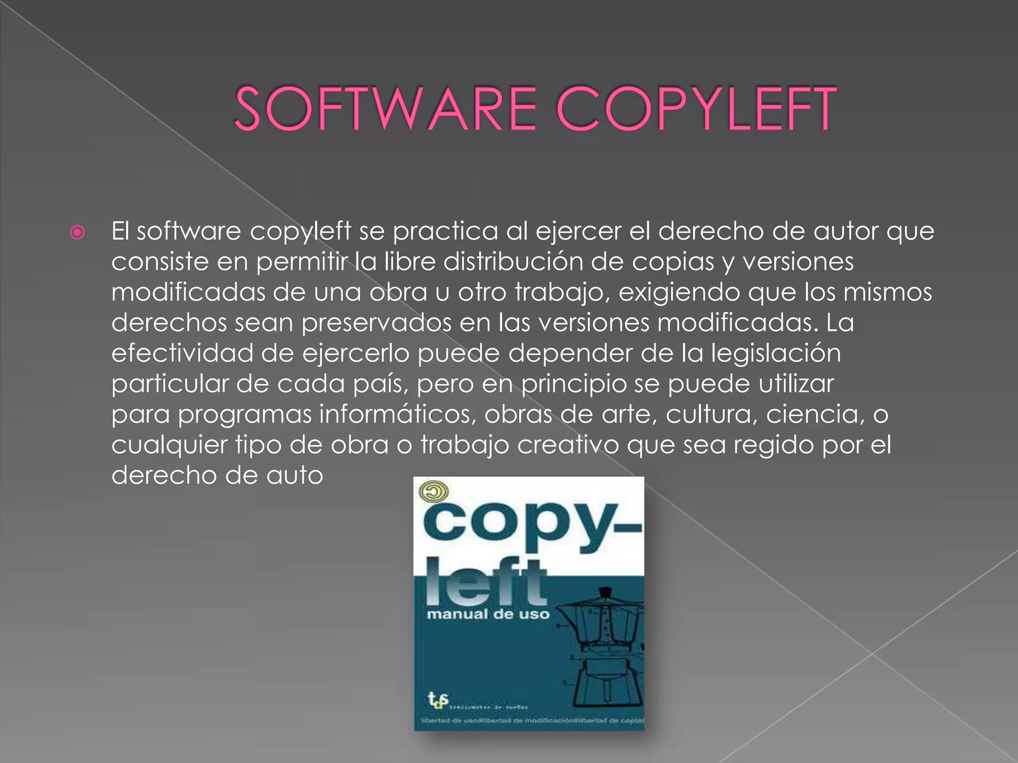    El software copyleft se practica al ejercer el derecho de autor que
    consiste en permitir la libre distribución de copias y versiones
    modificadas de una obra u otro trabajo, exigiendo que los mismos
    derechos sean preservados en las versiones modificadas. La
    efectividad de ejercerlo puede depender de la legislación
    particular de cada país, pero en principio se puede utilizar
    para programas informáticos, obras de arte, cultura, ciencia, o
    cualquier tipo de obra o trabajo creativo que sea regido por el
    derecho de auto
 