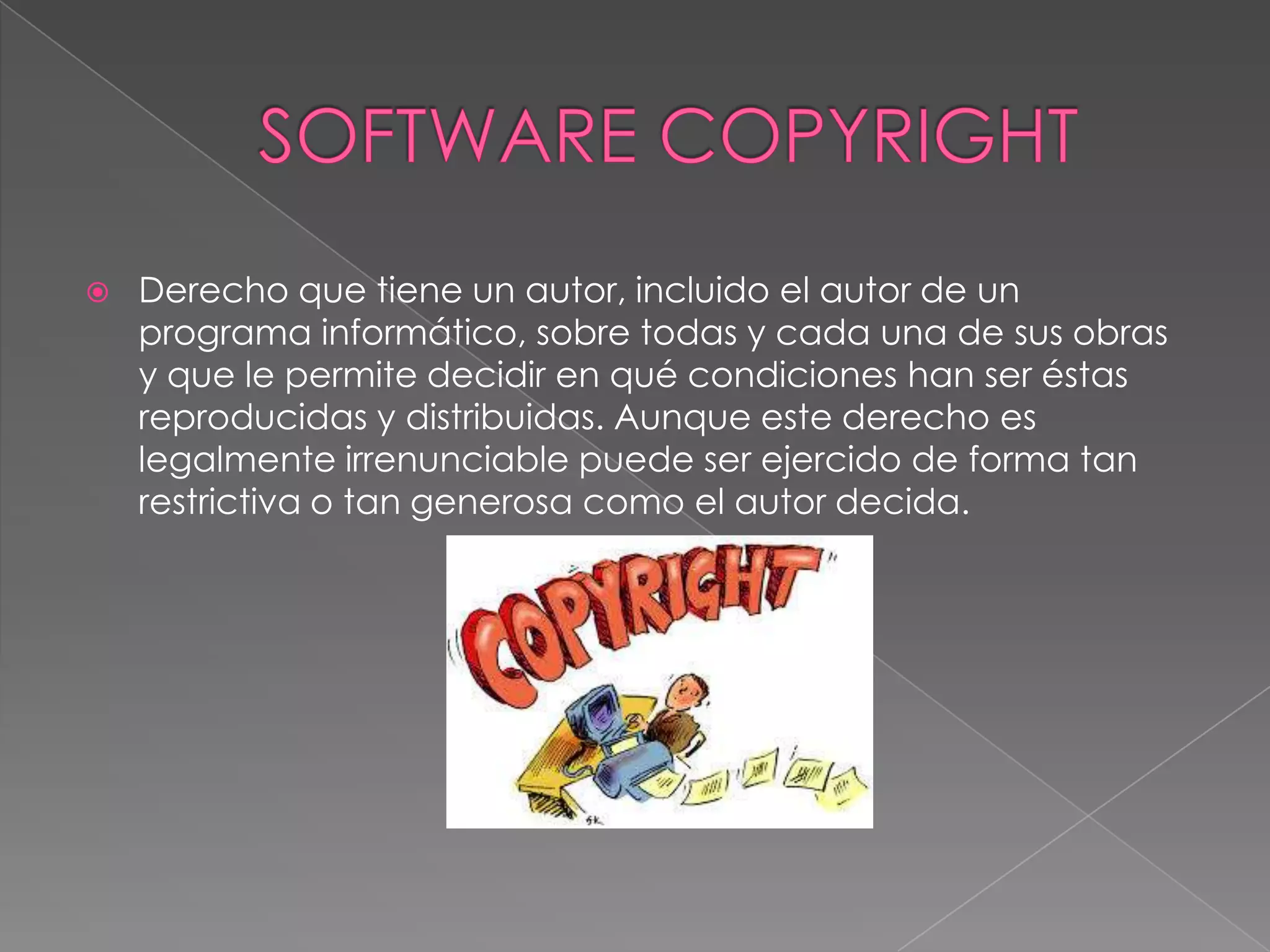   Derecho que tiene un autor, incluido el autor de un
    programa informático, sobre todas y cada una de sus obras
    y que le permite decidir en qué condiciones han ser éstas
    reproducidas y distribuidas. Aunque este derecho es
    legalmente irrenunciable puede ser ejercido de forma tan
    restrictiva o tan generosa como el autor decida.
 