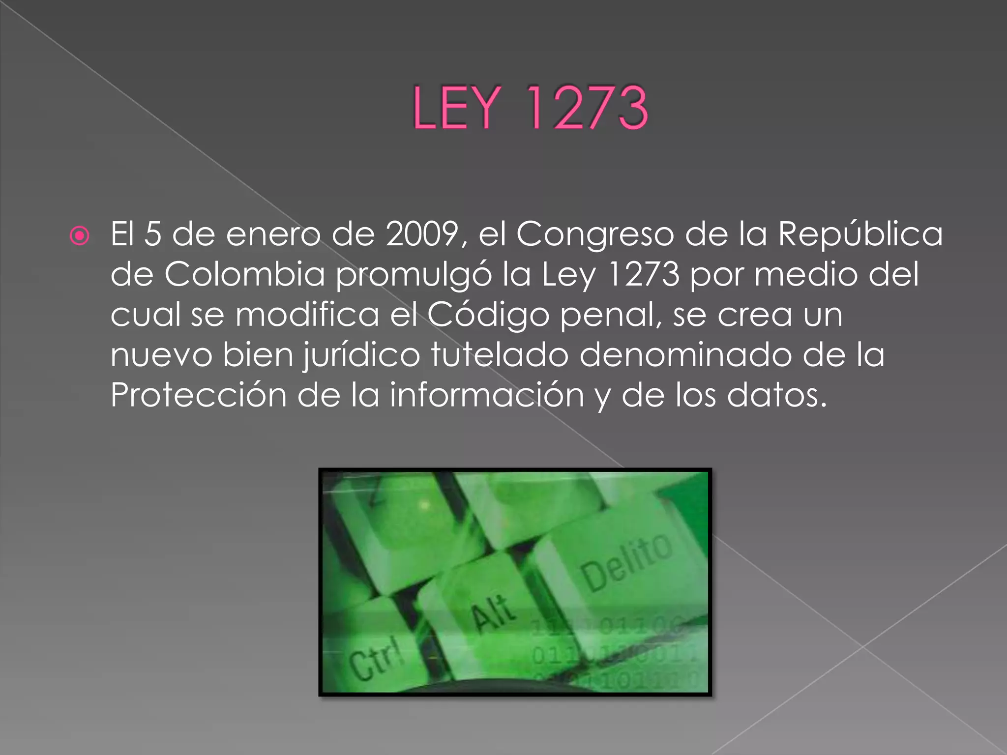    El 5 de enero de 2009, el Congreso de la República
    de Colombia promulgó la Ley 1273 por medio del
    cual se modifica el Código penal, se crea un
    nuevo bien jurídico tutelado denominado de la
    Protección de la información y de los datos.
 