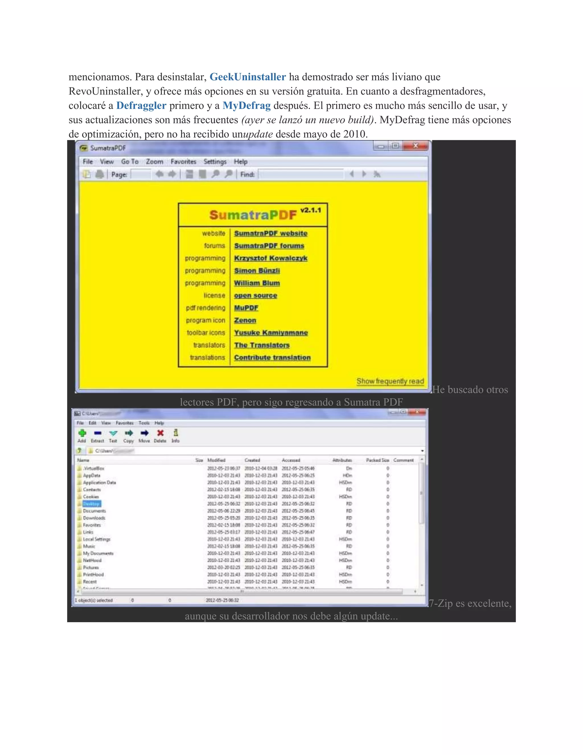mencionamos. Para desinstalar, GeekUninstaller ha demostrado ser más liviano que
RevoUninstaller, y ofrece más opciones en su versión gratuita. En cuanto a desfragmentadores,
colocaré a Defraggler primero y a MyDefrag después. El primero es mucho más sencillo de usar, y
sus actualizaciones son más frecuentes (ayer se lanzó un nuevo build). MyDefrag tiene más opciones
de optimización, pero no ha recibido unupdate desde mayo de 2010.




                                                                                He buscado otros
                        lectores PDF, pero sigo regresando a Sumatra PDF




                                                                               7-Zip es excelente,
                         aunque su desarrollador nos debe algún update...
 