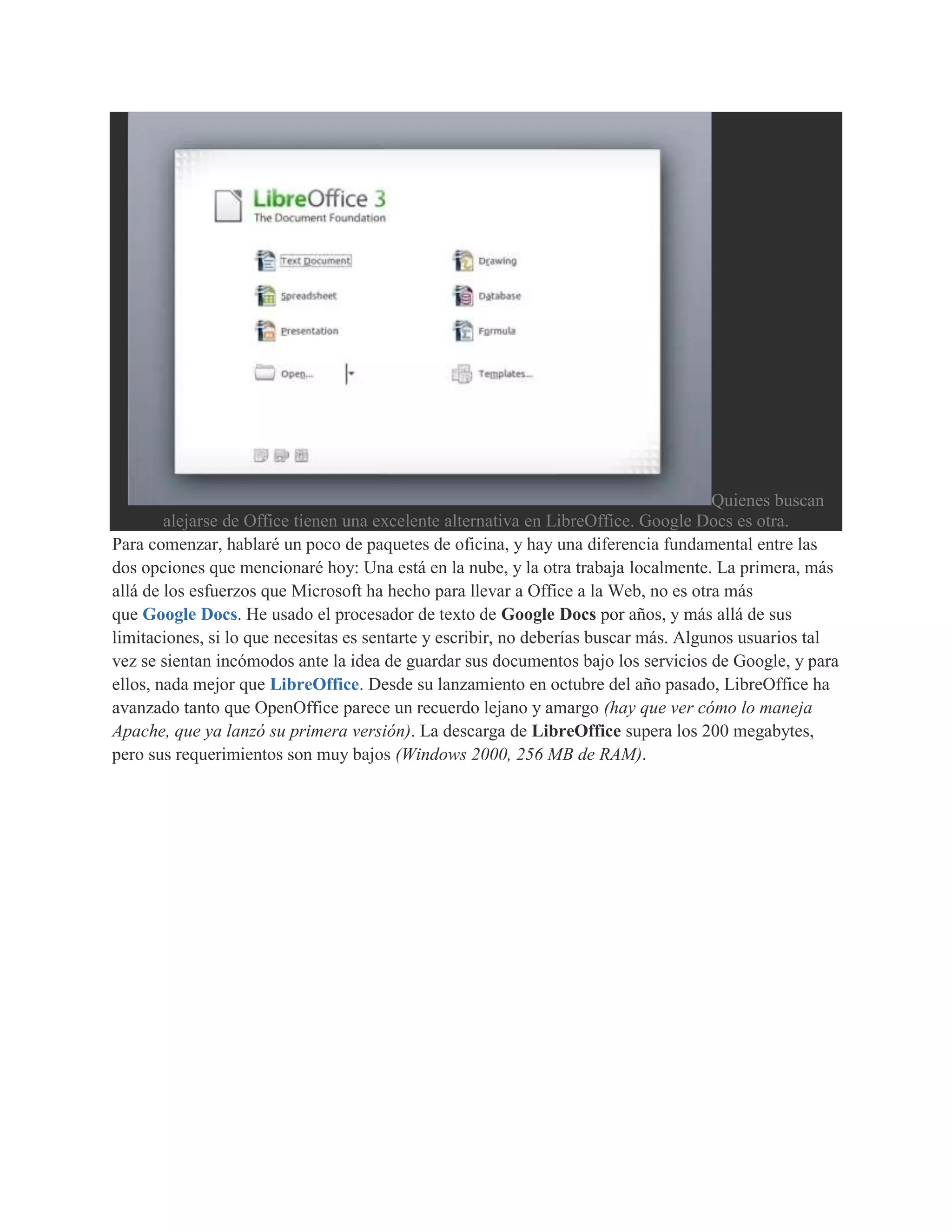 Quienes buscan
        alejarse de Office tienen una excelente alternativa en LibreOffice. Google Docs es otra.
Para comenzar, hablaré un poco de paquetes de oficina, y hay una diferencia fundamental entre las
dos opciones que mencionaré hoy: Una está en la nube, y la otra trabaja localmente. La primera, más
allá de los esfuerzos que Microsoft ha hecho para llevar a Office a la Web, no es otra más
que Google Docs. He usado el procesador de texto de Google Docs por años, y más allá de sus
limitaciones, si lo que necesitas es sentarte y escribir, no deberías buscar más. Algunos usuarios tal
vez se sientan incómodos ante la idea de guardar sus documentos bajo los servicios de Google, y para
ellos, nada mejor que LibreOffice. Desde su lanzamiento en octubre del año pasado, LibreOffice ha
avanzado tanto que OpenOffice parece un recuerdo lejano y amargo (hay que ver cómo lo maneja
Apache, que ya lanzó su primera versión). La descarga de LibreOffice supera los 200 megabytes,
pero sus requerimientos son muy bajos (Windows 2000, 256 MB de RAM).
 
