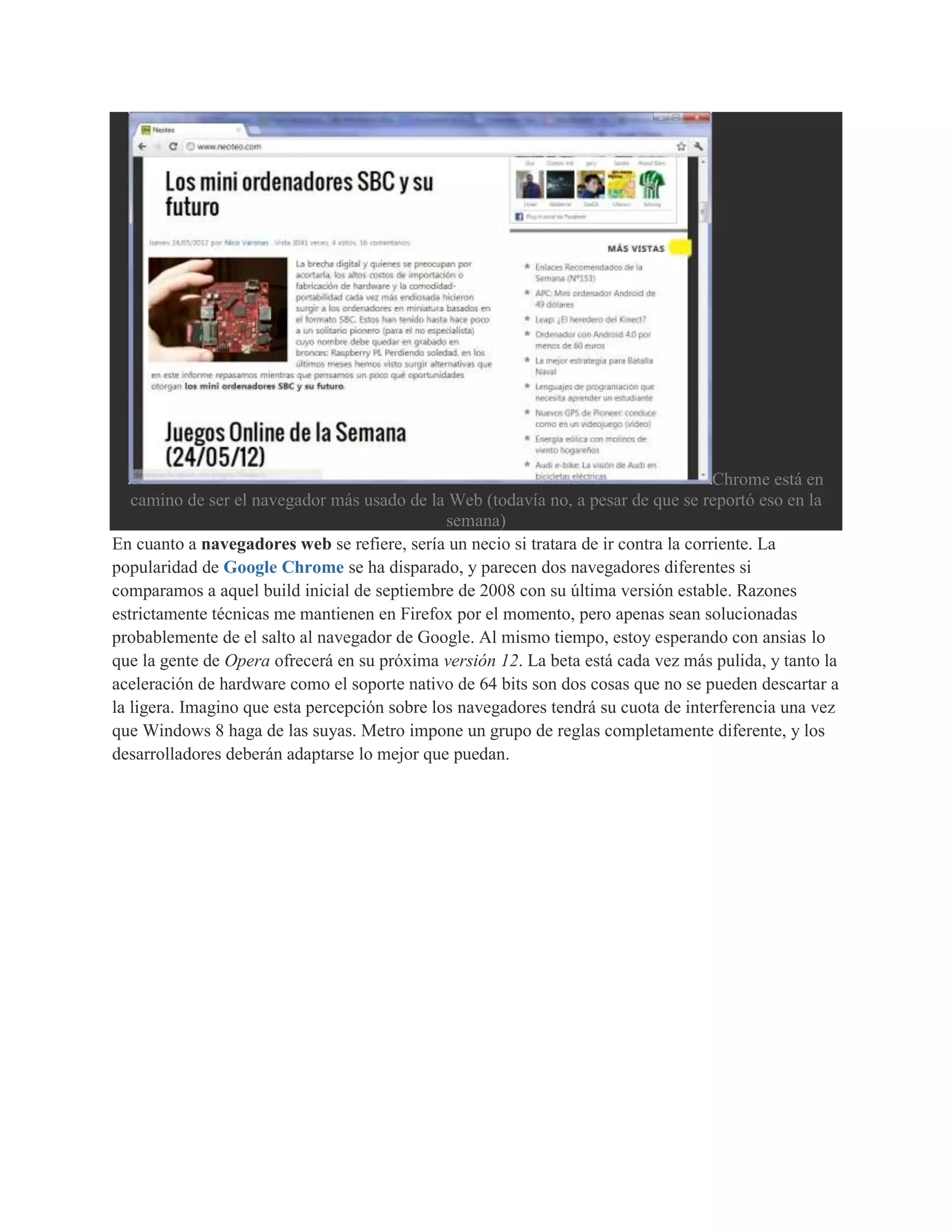 Chrome está en
   camino de ser el navegador más usado de la Web (todavía no, a pesar de que se reportó eso en la
                                               semana)
En cuanto a navegadores web se refiere, sería un necio si tratara de ir contra la corriente. La
popularidad de Google Chrome se ha disparado, y parecen dos navegadores diferentes si
comparamos a aquel build inicial de septiembre de 2008 con su última versión estable. Razones
estrictamente técnicas me mantienen en Firefox por el momento, pero apenas sean solucionadas
probablemente de el salto al navegador de Google. Al mismo tiempo, estoy esperando con ansias lo
que la gente de Opera ofrecerá en su próxima versión 12. La beta está cada vez más pulida, y tanto la
aceleración de hardware como el soporte nativo de 64 bits son dos cosas que no se pueden descartar a
la ligera. Imagino que esta percepción sobre los navegadores tendrá su cuota de interferencia una vez
que Windows 8 haga de las suyas. Metro impone un grupo de reglas completamente diferente, y los
desarrolladores deberán adaptarse lo mejor que puedan.
 