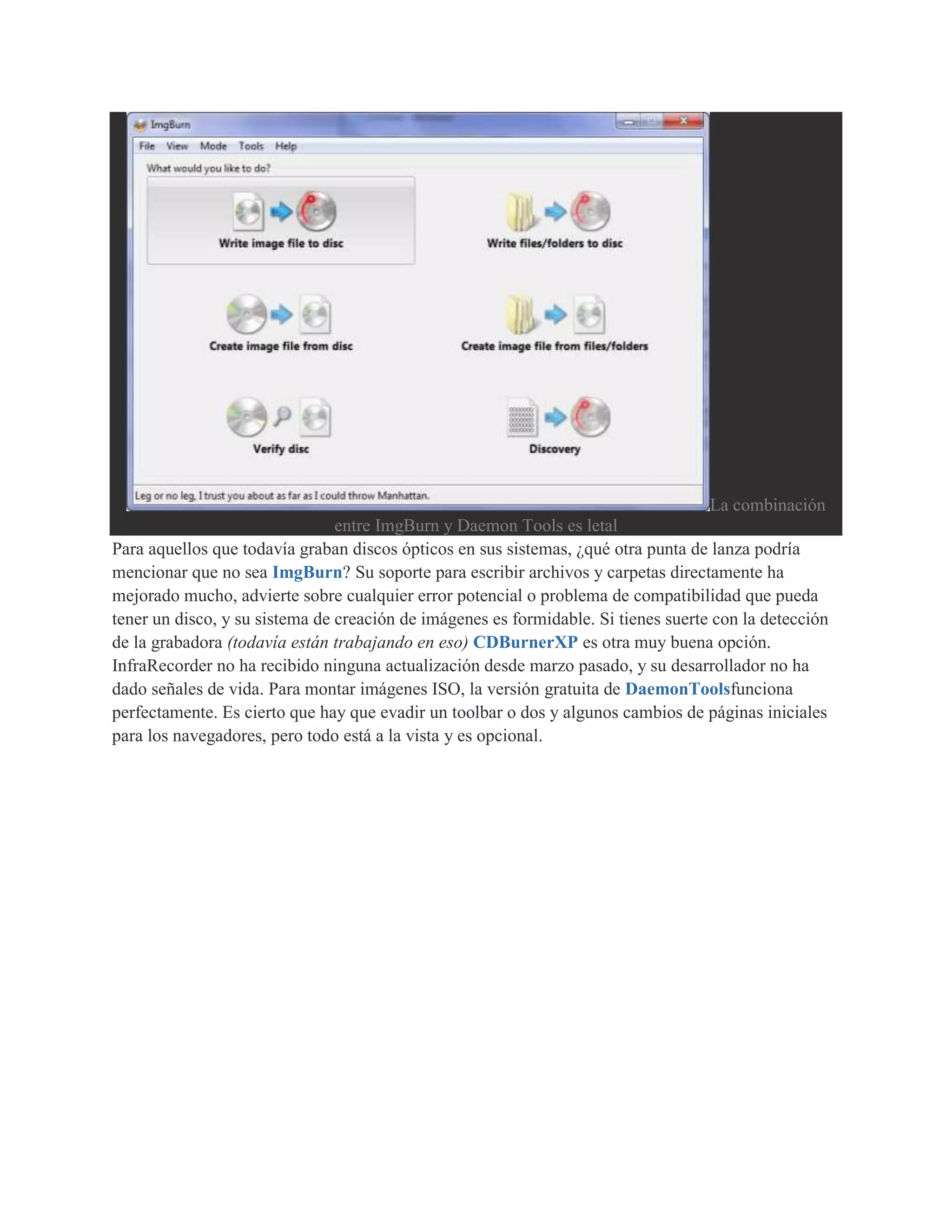 La combinación
                                entre ImgBurn y Daemon Tools es letal
Para aquellos que todavía graban discos ópticos en sus sistemas, ¿qué otra punta de lanza podría
mencionar que no sea ImgBurn? Su soporte para escribir archivos y carpetas directamente ha
mejorado mucho, advierte sobre cualquier error potencial o problema de compatibilidad que pueda
tener un disco, y su sistema de creación de imágenes es formidable. Si tienes suerte con la detección
de la grabadora (todavía están trabajando en eso) CDBurnerXP es otra muy buena opción.
InfraRecorder no ha recibido ninguna actualización desde marzo pasado, y su desarrollador no ha
dado señales de vida. Para montar imágenes ISO, la versión gratuita de DaemonToolsfunciona
perfectamente. Es cierto que hay que evadir un toolbar o dos y algunos cambios de páginas iniciales
para los navegadores, pero todo está a la vista y es opcional.
 