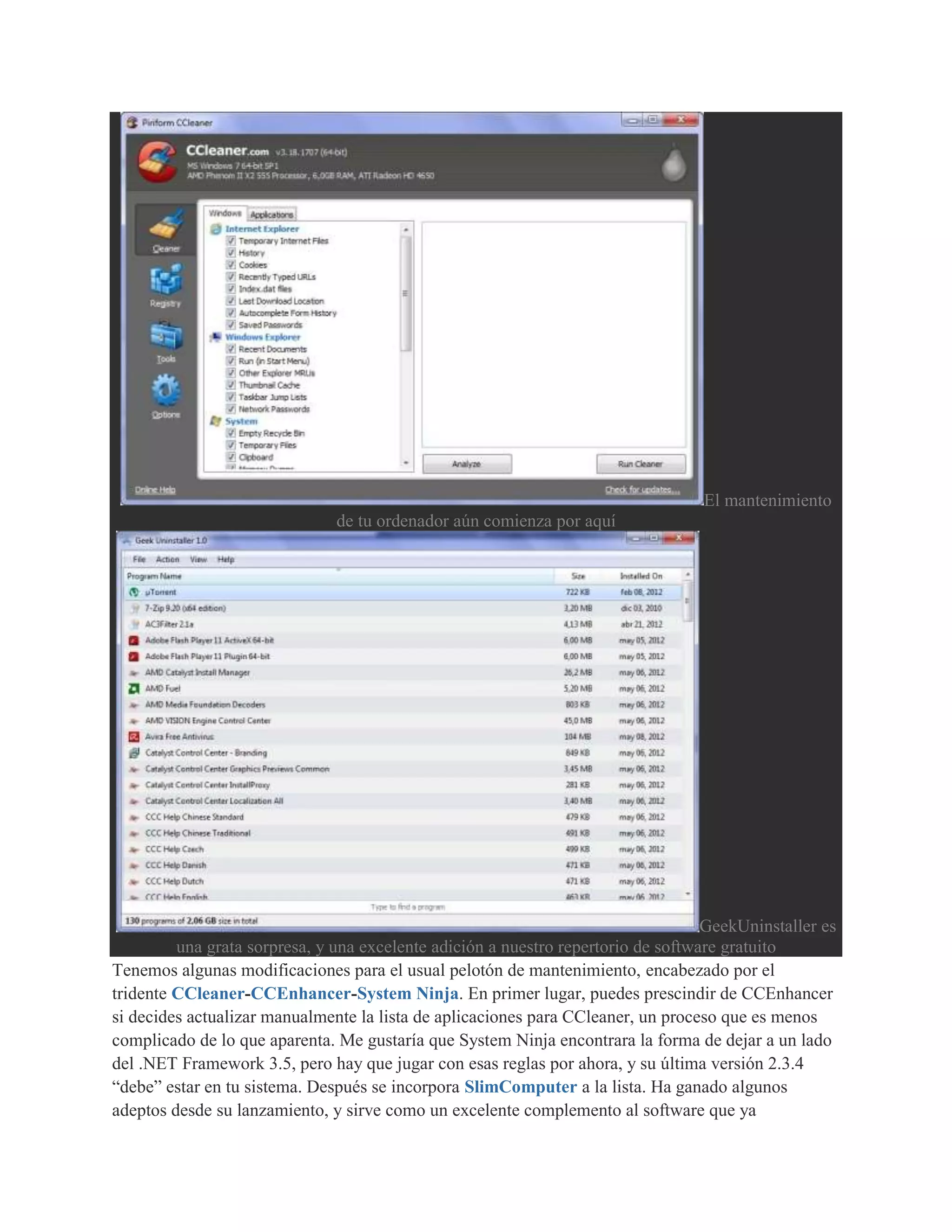 El mantenimiento
                               de tu ordenador aún comienza por aquí




                                                                                   GeekUninstaller es
         una grata sorpresa, y una excelente adición a nuestro repertorio de software gratuito
Tenemos algunas modificaciones para el usual pelotón de mantenimiento, encabezado por el
tridente CCleaner-CCEnhancer-System Ninja. En primer lugar, puedes prescindir de CCEnhancer
si decides actualizar manualmente la lista de aplicaciones para CCleaner, un proceso que es menos
complicado de lo que aparenta. Me gustaría que System Ninja encontrara la forma de dejar a un lado
del .NET Framework 3.5, pero hay que jugar con esas reglas por ahora, y su última versión 2.3.4
“debe” estar en tu sistema. Después se incorpora SlimComputer a la lista. Ha ganado algunos
adeptos desde su lanzamiento, y sirve como un excelente complemento al software que ya
 