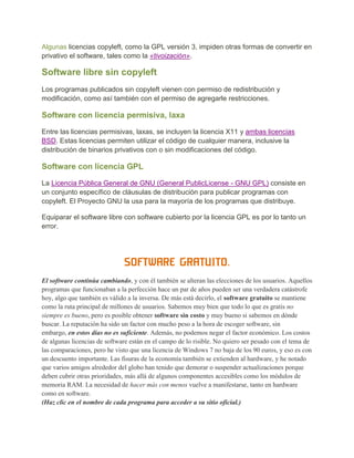 Algunas licencias copyleft, como la GPL versión 3, impiden otras formas de convertir en
privativo el software, tales como la «tivoización».

Software libre sin copyleft
Los programas publicados sin copyleft vienen con permiso de redistribución y
modificación, como así también con el permiso de agregarle restricciones.

Software con licencia permisiva, laxa
Entre las licencias permisivas, laxas, se incluyen la licencia X11 y ambas licencias
BSD. Estas licencias permiten utilizar el código de cualquier manera, inclusive la
distribución de binarios privativos con o sin modificaciones del código.

Software con licencia GPL

La Licencia Pública General de GNU (General PublicLicense - GNU GPL) consiste en
un conjunto específico de cláusulas de distribución para publicar programas con
copyleft. El Proyecto GNU la usa para la mayoría de los programas que distribuye.

Equiparar el software libre con software cubierto por la licencia GPL es por lo tanto un
error.




                              SOFTWARE GRATUITO.
El software continúa cambiando, y con él también se alteran las elecciones de los usuarios. Aquellos
programas que funcionaban a la perfección hace un par de años pueden ser una verdadera catástrofe
hoy, algo que también es válido a la inversa. De más está decirlo, el software gratuito se mantiene
como la ruta principal de millones de usuarios. Sabemos muy bien que todo lo que es gratis no
siempre es bueno, pero es posible obtener software sin costo y muy bueno si sabemos en dónde
buscar. La reputación ha sido un factor con mucho peso a la hora de escoger software, sin
embargo, en estos días no es suficiente. Además, no podemos negar el factor económico. Los costos
de algunas licencias de software están en el campo de lo risible. No quiero ser pesado con el tema de
las comparaciones, pero he visto que una licencia de Windows 7 no baja de los 90 euros, y eso es con
un descuento importante. Las fisuras de la economía también se extienden al hardware, y he notado
que varios amigos alrededor del globo han tenido que demorar o suspender actualizaciones porque
deben cubrir otras prioridades, más allá de algunos componentes accesibles como los módulos de
memoria RAM. La necesidad de hacer más con menos vuelve a manifestarse, tanto en hardware
como en software.
(Haz clic en el nombre de cada programa para acceder a su sitio oficial.)
 