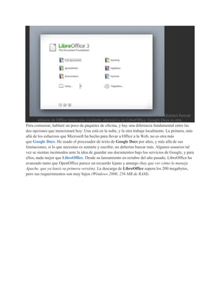 Quienes buscan
        alejarse de Office tienen una excelente alternativa en LibreOffice. Google Docs es otra.
Para comenzar, hablaré un poco de paquetes de oficina, y hay una diferencia fundamental entre las
dos opciones que mencionaré hoy: Una está en la nube, y la otra trabaja localmente. La primera, más
allá de los esfuerzos que Microsoft ha hecho para llevar a Office a la Web, no es otra más
que Google Docs. He usado el procesador de texto de Google Docs por años, y más allá de sus
limitaciones, si lo que necesitas es sentarte y escribir, no deberías buscar más. Algunos usuarios tal
vez se sientan incómodos ante la idea de guardar sus documentos bajo los servicios de Google, y para
ellos, nada mejor que LibreOffice. Desde su lanzamiento en octubre del año pasado, LibreOffice ha
avanzado tanto que OpenOffice parece un recuerdo lejano y amargo (hay que ver cómo lo maneja
Apache, que ya lanzó su primera versión). La descarga de LibreOffice supera los 200 megabytes,
pero sus requerimientos son muy bajos (Windows 2000, 256 MB de RAM).
 