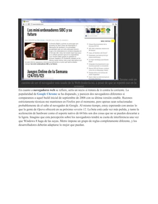 Chrome está en
   camino de ser el navegador más usado de la Web (todavía no, a pesar de que se reportó eso en la
                                               semana)
En cuanto a navegadores web se refiere, sería un necio si tratara de ir contra la corriente. La
popularidad de Google Chrome se ha disparado, y parecen dos navegadores diferentes si
comparamos a aquel build inicial de septiembre de 2008 con su última versión estable. Razones
estrictamente técnicas me mantienen en Firefox por el momento, pero apenas sean solucionadas
probablemente de el salto al navegador de Google. Al mismo tiempo, estoy esperando con ansias lo
que la gente de Opera ofrecerá en su próxima versión 12. La beta está cada vez más pulida, y tanto la
aceleración de hardware como el soporte nativo de 64 bits son dos cosas que no se pueden descartar a
la ligera. Imagino que esta percepción sobre los navegadores tendrá su cuota de interferencia una vez
que Windows 8 haga de las suyas. Metro impone un grupo de reglas completamente diferente, y los
desarrolladores deberán adaptarse lo mejor que puedan.
 