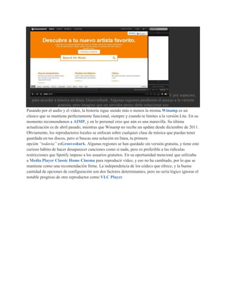 Y por supuesto,
   para acceder a música en línea, Grooveshark. Algunas regiones perdieron el acceso a la versión
                   gratuita, pero imagino que un servidor proxy debe solucionar eso
Pasando por el audio y el vídeo, la historia sigue siendo más o menos la misma.Winamp es un
clásico que se mantiene perfectamente funcional, siempre y cuando te limites a la versión Lite. En su
momento recomendamos a AIMP, y en lo personal creo que aún es una maravilla. Su última
actualización es de abril pasado, mientras que Winamp no recibe un update desde diciembre de 2011.
Obviamente, los reproductores locales se enfocan sobre cualquier clase de música que puedas tener
guardada en tus discos, pero si buscas una solución en línea, tu primera
opción “todavía” esGrooveshark. Algunas regiones se han quedado sin versión gratuita, y tiene este
curioso hábito de hacer desaparecer canciones como si nada, pero es preferible a las ridículas
restricciones que Spotify impuso a los usuarios gratuitos. En su oportunidad mencioné que utilizaba
a Media Player Classic Home Cinema para reproducir vídeo, y eso no ha cambiado, por lo que se
mantiene como una recomendación firme. La independencia de los códecs que ofrece, y la buena
cantidad de opciones de configuración son dos factores determinantes, pero no sería lógico ignorar el
notable progreso de otro reproductor como VLC Player.
 