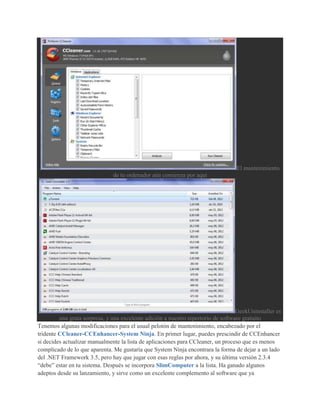 El mantenimiento
                               de tu ordenador aún comienza por aquí




                                                                                   GeekUninstaller es
         una grata sorpresa, y una excelente adición a nuestro repertorio de software gratuito
Tenemos algunas modificaciones para el usual pelotón de mantenimiento, encabezado por el
tridente CCleaner-CCEnhancer-System Ninja. En primer lugar, puedes prescindir de CCEnhancer
si decides actualizar manualmente la lista de aplicaciones para CCleaner, un proceso que es menos
complicado de lo que aparenta. Me gustaría que System Ninja encontrara la forma de dejar a un lado
del .NET Framework 3.5, pero hay que jugar con esas reglas por ahora, y su última versión 2.3.4
“debe” estar en tu sistema. Después se incorpora SlimComputer a la lista. Ha ganado algunos
adeptos desde su lanzamiento, y sirve como un excelente complemento al software que ya
 