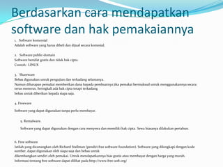 Berdasarkan cara mendapatkan
software dan hak pemakaiannya
1. Software komersial
Adalah software yang harus dibeli dan dijual secara komesial.

2. Software public-domain
Software bersifat gratis dan tidak hak cipta.
Contoh : LINUX

3. Shareware
Bebas digunakan untuk pengujian dan terkadang selamanya.
Namun diharapan pemakai memberikan dana kepada pembuatnya jika pemakai bermaksud untuk menggunakannya secara
terus menerus. Seringkali ada hak cipta tetapi terkadang
bebas untuk diberikan kepada siapa saja.

4. Freeware

Software yang dapat digunakan tanpa perlu membayar.


    5. Rentalware.

    Software yang dapat digunakan dengan cara menyewa dan memiliki hak cipta. Sewa biasanya dilakukan pertahun.


6. Free software
Istilah yang dicanangkan oleh Richard Stallman (pendiri free software foundation). Software yang dilengkapi dengan kode
sumber, dapat digunakan oleh siapa saja dan bebas untuk
dikembangkan sendiri oleh pemakai. Untuk mendapatkannya bias gratis atau membayar dengan harga yang murah.
Informasi tentang free software dapat dilihat pada http://www.free-soft.org/
 