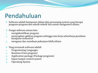 Pendahuluan
 Software adalah komponen dalam data processing system yang berupa
  program-program dan teknik-teknik lain untuk mengontrol sistem.

 Fungsi software antara lain:
1.  mengidentifikasi program
2.  menyiapkan aplikasi program sehingga tata kerja seluruhnya peralatan
    komputer terkontrol
3.  mengatur dan membuat pekerjaan lebih efisien

 Yang termasuk software adalah
1.  Programming Languages
2.  Routines (User program)
3.  Application package (Package programs)
4.  Input/output control system
5.  Operating System
 