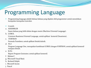 Programming Language
   Programming language adalah bahasa-bahasa yang dipakai oleh programmer untuk menuliskan
    kumpulan-kumpulan instruksi.

   Contoh:
a. ASSEMBLER
    Suatu bahasa yang lebih dekat dengan mesin (Machine Oriented Language).
b. COBOL
    Common Bussiness Oriented Language, untuk aplikasi komersil (bussiness).
c. FORTRAN
    Formula Translator, untuk aplikasi ilmiah/teknik.
d. PL/I
    Program Language One, merupakan kombinasi COBOL dengan FORTRAN, untuk aplikasi komersil
    maupun ilmiah.
e. R.P.G
    Report Program Generator, untuk aplikasi komersil.
f. Bahasa C
g. Microsoft Visual Basic
h. Borland Delphi
i. Micosoft Access
j. Pascal
 