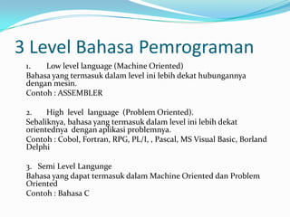 3 Level Bahasa Pemrograman
 1.   Low level language (Machine Oriented)
 Bahasa yang termasuk dalam level ini lebih dekat hubungannya
 dengan mesin.
 Contoh : ASSEMBLER

 2.    High level language (Problem Oriented).
 Sebaliknya, bahasa yang termasuk dalam level ini lebih dekat
 orientednya dengan aplikasi problemnya.
 Contoh : Cobol, Fortran, RPG, PL/I, , Pascal, MS Visual Basic, Borland
 Delphi

 3. Semi Level Langunge
 Bahasa yang dapat termasuk dalam Machine Oriented dan Problem
 Oriented
 Contoh : Bahasa C
 