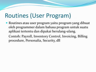 Routines (User Program)
 Routines atau user program yaitu program yang dibuat
 oleh programmer dalam bahasa program untuk suatu
 aplikasi tertentu dan dipakai berulang-ulang.
 Contoh: Payroll, Inventory Control, Invoicing, Billing
 procedure, Personalia, Security, dll
 