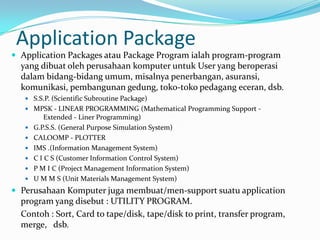 Application Package
 Application Packages atau Package Program ialah program-program
  yang dibuat oleh perusahaan komputer untuk User yang beroperasi
  dalam bidang-bidang umum, misalnya penerbangan, asuransi,
  komunikasi, pembangunan gedung, toko-toko pedagang eceran, dsb.
    S.S.P. (Scientific Subroutine Package)
    MPSK - LINEAR PROGRAMMING (Mathematical Programming Support -
           Extended - Liner Programming)
      G.P.S.S. (General Purpose Simulation System)
      CALOOMP - PLOTTER
      IMS .(Information Management System)
      C I C S (Customer Information Control System)
      P M I C (Project Management Information System)
      U M M S (Unit Materials Management System)
 Perusahaan Komputer juga membuat/men-support suatu application
  program yang disebut : UTILITY PROGRAM.
  Contoh : Sort, Card to tape/disk, tape/disk to print, transfer program,
  merge, dsb.
 