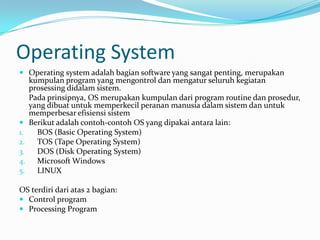 Operating System
 Operating system adalah bagian software yang sangat penting, merupakan
     kumpulan program yang mengontrol dan mengatur seluruh kegiatan
     prosessing didalam sistem.
     Pada prinsipnya, OS merupakan kumpulan dari program routine dan prosedur,
     yang dibuat untuk memperkecil peranan manusia dalam sistem dan untuk
     memperbesar efisiensi sistem
    Berikut adalah contoh-contoh OS yang dipakai antara lain:
1.     BOS (Basic Operating System)
2.     TOS (Tape Operating System)
3.     DOS (Disk Operating System)
4.     Microsoft Windows
5.     LINUX

OS terdiri dari atas 2 bagian:
 Control program
 Processing Program
 