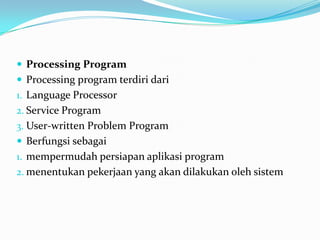  Processing Program
 Processing program terdiri dari
1. Language Processor
2. Service Program
3. User-written Problem Program
 Berfungsi sebagai
1. mempermudah persiapan aplikasi program
2. menentukan pekerjaan yang akan dilakukan oleh sistem
 