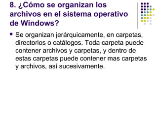 8. ¿Cómo se organizan los
archivos en el sistema operativo
de Windows?
 Se organizan jerárquicamente, en carpetas,
 directorios o catálogos. Toda carpeta puede
 contener archivos y carpetas, y dentro de
 estas carpetas puede contener mas carpetas
 y archivos, así sucesivamente.
 