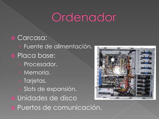  Carcasa:
› Fuente de alimentación.
 Placa base:
› Procesador.
› Memoria.
› Tarjetas.
› Slots de expansión.
 Unidades de disco
 Puertos de comunicación.
 