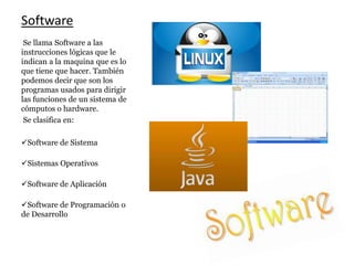 Software
Se llama Software a las
instrucciones lógicas que le
indican a la maquina que es lo
que tiene que hacer. También
podemos decir que son los
programas usados para dirigir
las funciones de un sistema de
cómputos o hardware.
Se clasifica en:
Software de Sistema
Sistemas Operativos
Software de Aplicación
Software de Programación o
de Desarrollo