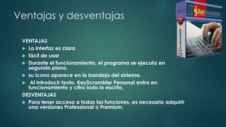 Ventajas y desventajas
VENTAJAS
 La interfaz es clara
 fácil de usar
 Durante el funcionamiento, el programa se ejecuta en
segundo plano,
 su icono aparece en la bandeja del sistema.
 Al introducir texto, KeyScrambler Personal entra en
funcionamiento y cifra todo lo escrito,
DESVENTAJAS
 Para tener acceso a todas las funciones, es necesario adquirir
una versiones Professional o Premium.
 