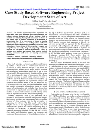 ISSN 2319 – 1953
International Journal of Scientific Research in Computer Science Applications and Management Studies
IJSRCSAMS
Volume 2, Issue 3 (May 2013) www.ijsrcsams.com
Case Study Based Software Engineering Project
Development: State of Art
Sukhpal Singh#1
, Harinder Singh*2
#1,*2
Computer Science and Engineering Department, Thapar University, Patiala, India
1
ssgill@hotmail.co.in
2
singh.harinder@outlook.com
Abstract— This research paper designates the importance and
usage of the “case study” approach effectively to educating and
training software designers and software engineers both in
academic and industry. Subsequently an account of the use of
case studies based on software engineering in the education of
professionals, there is a conversation of issues in training
software designers and how a case teaching method can be used
to state these issues. The paper describes a software project titled
Online Tower Plotting System (OTPS) to develop a complete and
comprehensive case study, along with supporting educational
material. The case study is aimed to demonstrate a variety of
software areas, modules and courses: from bachelor through
masters, doctorates and even for ongoing professional
development.
Keywords— Software Engineering, Case Study, Software
Project Management, Software Designer, Software Engineer
I. INTRODUCTION
Case study technique was first presented into social science
by Frederic Le Play in 1829 as a handmaiden to indicators in
his studies of family financial plan [1]. Case studies are
studies of persons, actions, choices, stages, projects, strategies
and organizations are considered holistically by one or more
approaches [2]. The situation that is the subject of the review
will be an instance of a class of occurrences that offers a
systematic structure; an object, within which the revision is
conducted and which the incident irradiates and elucidates [3].
It is a research approach, an experimental analysis that
scrutinizes an occurrence within its real life perspective [4].
Case study research can mean single and various case studies
can contain measureable substantiation, trusts on several
sources of substantiation, and paybacks from the previous
development of hypothetical propositions [5]. Case studies
must not be chaotic with qualitative research and they can be
based on any mix of reckonable and qualitative proof [6].
Software engineering (SE) is the application of a
methodical, well-organized, countable method to the strategy,
development, procedure, and maintenance of software, and the
revision of these methods; that is, the application of
engineering to software [7]. The usually acknowledged
thoughts of SE as an engineering discipline have been
identified in the guide to the Software Engineering Body of
Knowledge (SWEBOK) [8]. The SWEBOK has become a
worldwide recognized standard ISO/IEC TR 197 59:2005.
Case studies and illustrations support you recognize real
systems and demonstrate some of the applied complications of
SE [9]. A Software Development Life Cycle (SDLC) is
fundamentally a sequence of phases that offer a model for the
development and lifecycle management of software [10]. The
procedure within the SDLC process can fluctuate through
industries and administrations, but standards such as ISO/IEC
12207 signify processes that inaugurate a lifecycle for
software, and provide an approach for the development,
acquirement, and configuration of software systems [11].
SDLC in SE, information systems and SE is a process of
generating or modifying information systems, and the models
and approaches that people use to develop these systems [12].
In SE, the SDLC model reinforces various types of software
development practices [13]. These policies form the
framework for forecasting and monitoring the establishment
of an information system i.e. the software development
process [14].
Software Project Management (SPM) is the talent and
science of development and leading software projects [15]. It
is a sub-discipline of project management in which software
projects are intended, realized, supervised and organized [16].
The rest of the paper is structured as follows. Case Study
based Project Development has been presented in Section 2.
In Section 3, a description of the Problem Identification has
been presented. Project Charter has been presented in Section
4. Section 5 describes the Scope Management. Section 6
presents the Time Management. Cost Management has been
presented in Section 7. In Section 8, Quality Management has
been presented. Communication Management has been
presented in Section 9. Section 10 describes the Risk
Management. Conclusions and the future works have been
presented in Section 11.
II. CASE STUDY BASED PROJECT DEVELOPMENT
Case studies were first used in the Harvard Law School in
1871 [4]. Meanwhile then, case studies have been a subject of
much study and research about their usefulness in teaching
and learning [5]. They have become a supported and
ubiquitous way of teaching about professional training in such
fields as commercial, law, and medicine. In its most simple
form, it merely denotes to a genuine illustration used to
demonstrate a thought. More formerly, and for the dedications
of the Case Study Task, a case study encompasses the
application of understanding and abilities, by an individual
orgroup, to the identification and answer of a problem related
with a realistic situation. Such a case study would comprise an
 